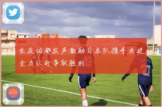 长友佑都发声激励日本队携手共进全力以赴争取胜利