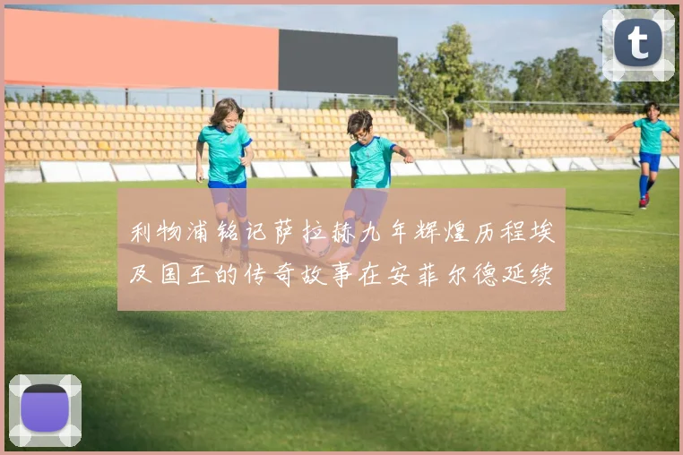 利物浦铭记萨拉赫九年辉煌历程埃及国王的传奇故事在安菲尔德延续