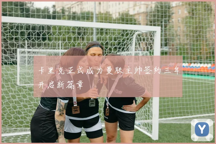卡里克正式成为曼联主帅签约三年开启新篇章