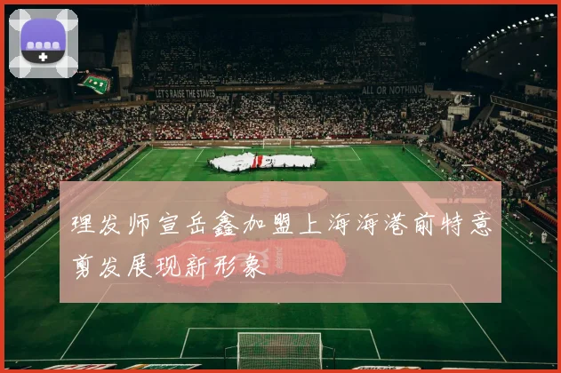 理发师宣岳鑫加盟上海海港前特意剪发展现新形象