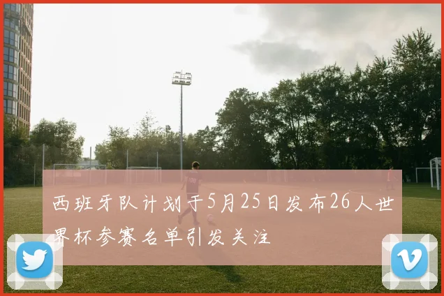 西班牙队计划于5月25日发布26人世界杯参赛名单引发关注