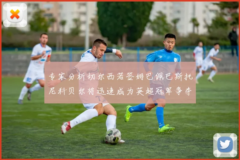 专家分析切尔西若签姆巴佩巴斯托尼科贝尔将迅速成为英超冠军争夺者