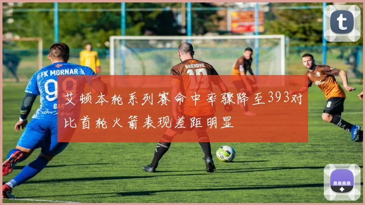 艾顿本轮系列赛命中率骤降至393对比首轮火箭表现差距明显