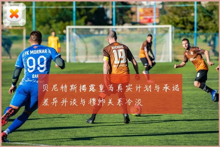 贝尼特斯揭露皇马真实计划与承诺差异并谈与穆帅关系冷淡
