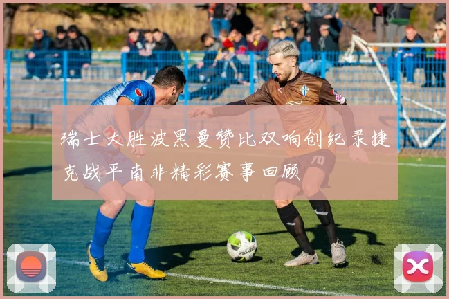 瑞士大胜波黑曼赞比双响创纪录捷克战平南非精彩赛事回顾