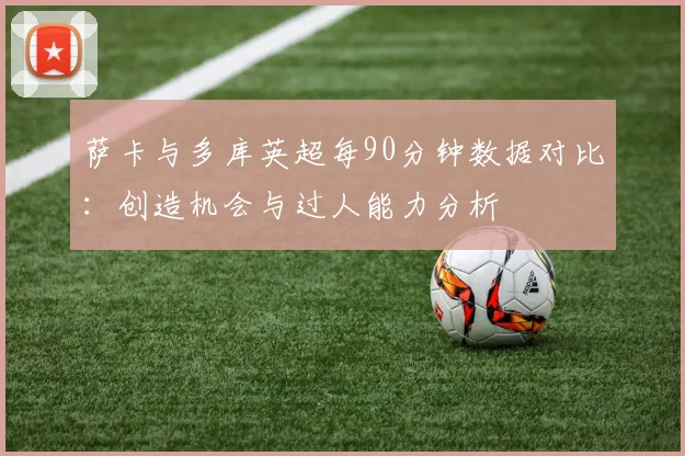 萨卡与多库英超每90分钟数据对比：创造机会与过人能力分析