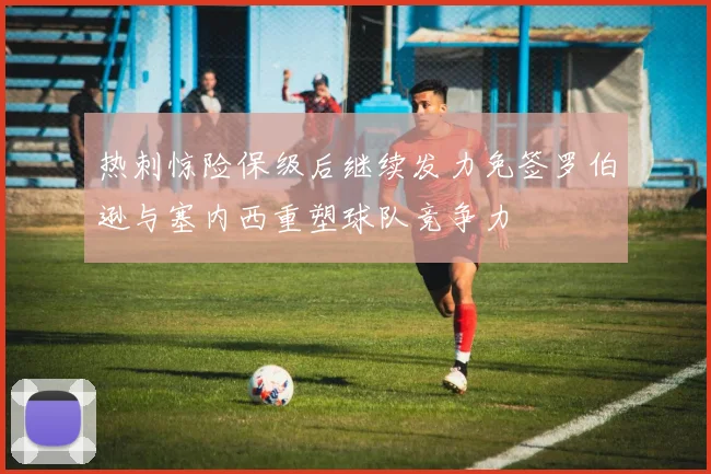 热刺惊险保级后继续发力免签罗伯逊与塞内西重塑球队竞争力