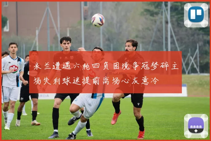 米兰遭遇六轮四负困境争冠梦碎主场失利球迷提前离场心灰意冷