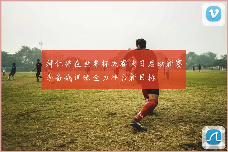 拜仁将在世界杯决赛次日启动新赛季备战训练全力冲击新目标