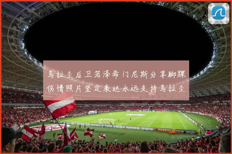 乌拉圭后卫若泽希门尼斯分享脚踝伤情照片坚定表达永远支持乌拉圭