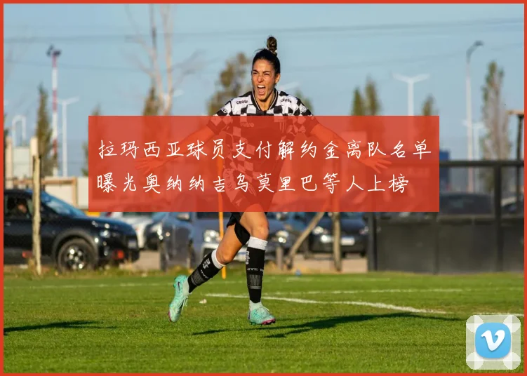 拉玛西亚球员支付解约金离队名单曝光奥纳纳吉乌莫里巴等人上榜