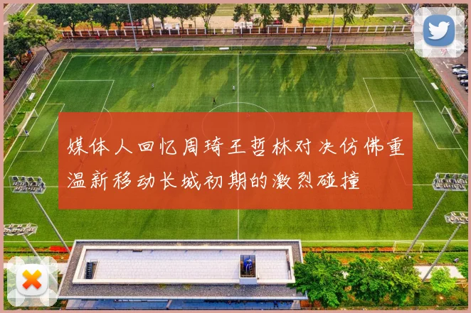 媒体人回忆周琦王哲林对决仿佛重温新移动长城初期的激烈碰撞