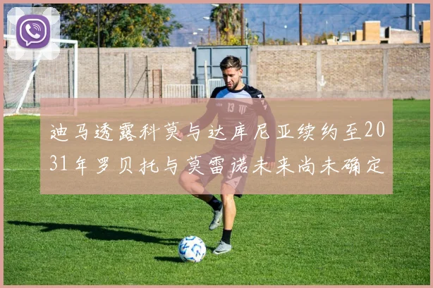 迪马透露科莫与达库尼亚续约至2031年罗贝托与莫雷诺未来尚未确定