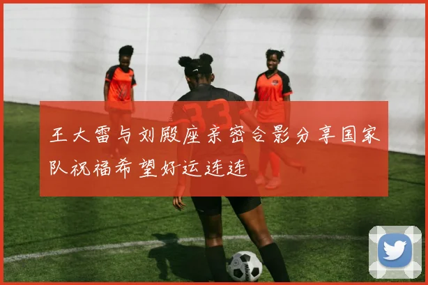 王大雷与刘殿座亲密合影分享国家队祝福希望好运连连