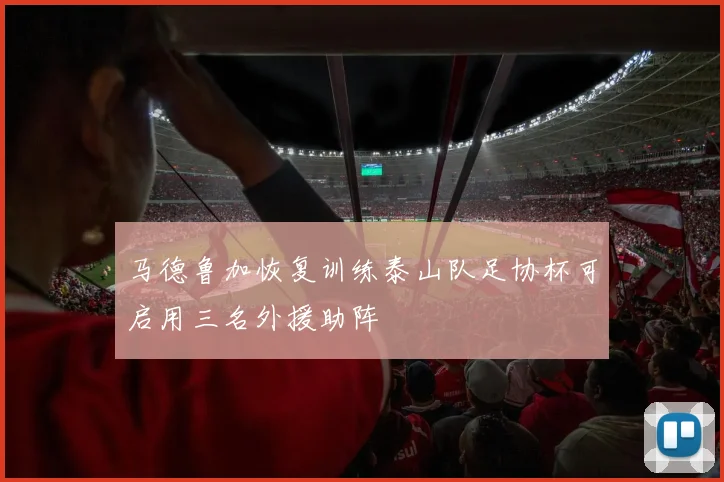 马德鲁加恢复训练泰山队足协杯可启用三名外援助阵