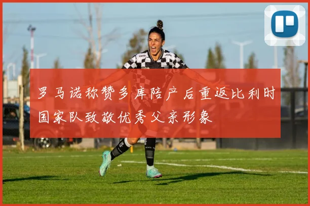 罗马诺称赞多库陪产后重返比利时国家队致敬优秀父亲形象