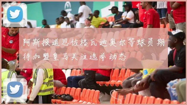 阿斯报道恩佐格瓦迪奥尔等球员期待加盟皇马关注选举动态