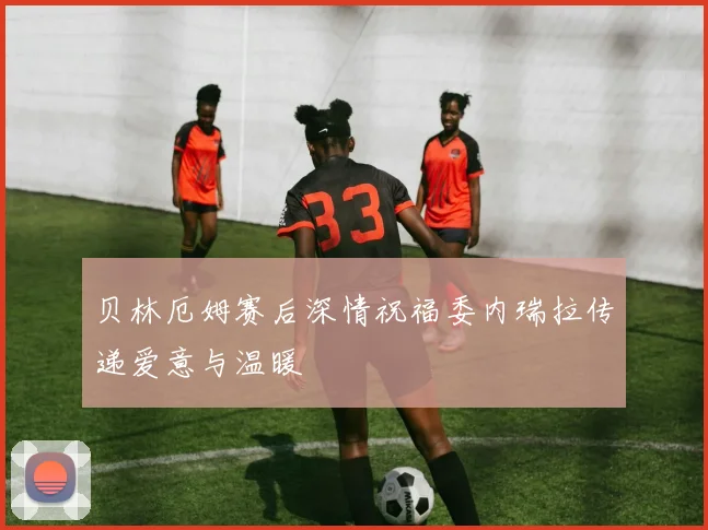 贝林厄姆赛后深情祝福委内瑞拉传递爱意与温暖