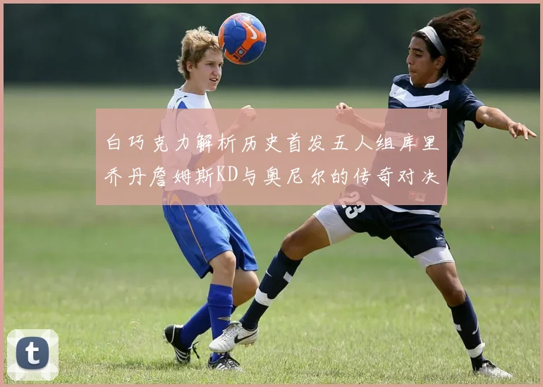 白巧克力解析历史首发五人组库里乔丹詹姆斯KD与奥尼尔的传奇对决与影响