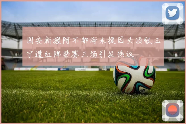 国安新援阿不都海米提因头顶张玉宁遭红牌禁赛三场引发热议