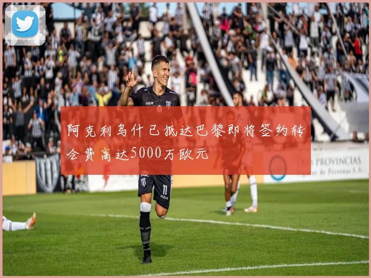 阿克利乌什已抵达巴黎即将签约转会费高达5000万欧元