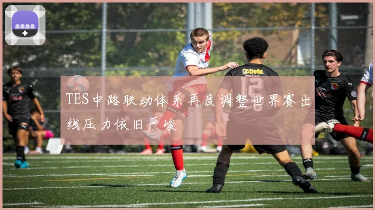 TES中路联动体系再度调整世界赛出线压力依旧严峻