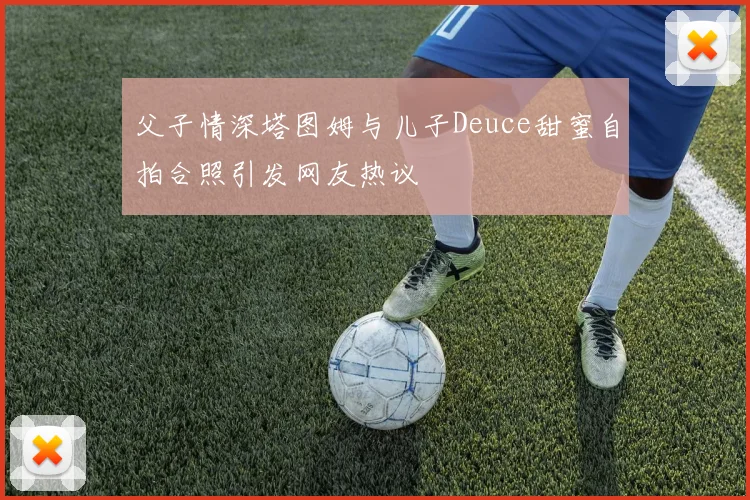 父子情深塔图姆与儿子Deuce甜蜜自拍合照引发网友热议